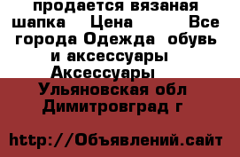 продается вязаная шапка  › Цена ­ 600 - Все города Одежда, обувь и аксессуары » Аксессуары   . Ульяновская обл.,Димитровград г.